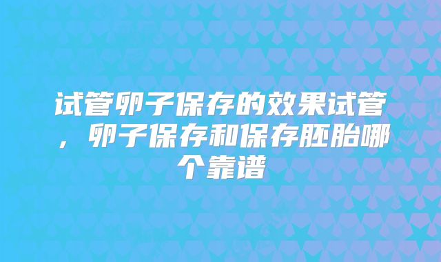 试管卵子保存的效果试管,卵子保存和保存胚胎哪个靠谱