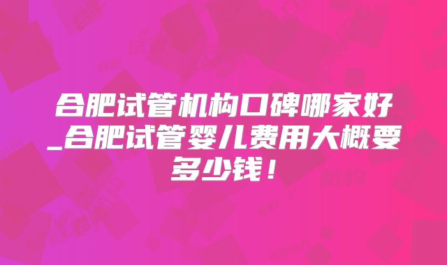 合肥试管机构口碑哪家好_合肥试管婴儿费用大概要多少钱！