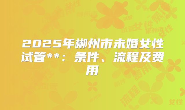 2025年郴州市未婚女性试管**:条件、流程及费用