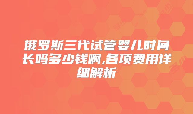 俄罗斯三代试管婴儿时间长吗多少钱啊,各项费用详细解析