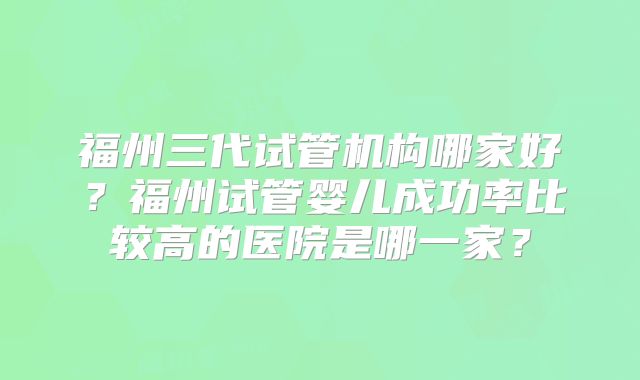 福州三代试管机构哪家好?福州试管婴儿成功率比较高的医院是哪一家?