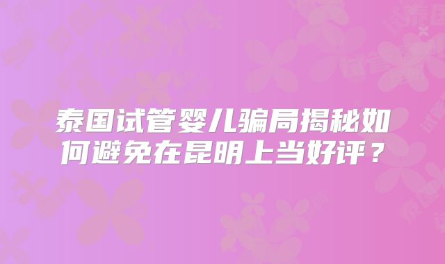 泰国试管婴儿骗局揭秘如何避免在昆明上当好评？
