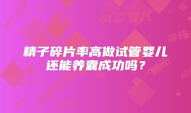精子碎片率高做试管婴儿还能养囊成功吗？