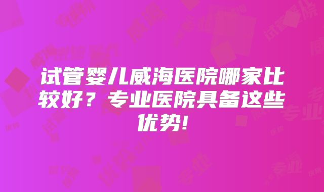 试管婴儿威海医院哪家比较好？专业医院具备这些优势!