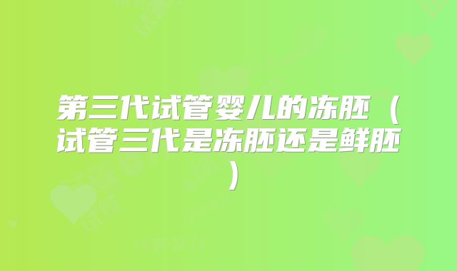第三代试管婴儿的冻胚(试管三代是冻胚还是鲜胚)
