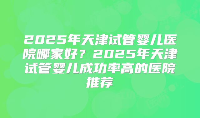 2025年天津试管婴儿医院哪家好？2025年天津试管婴儿成功率高的医院推荐