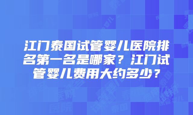 江门泰国试管婴儿医院排名第一名是哪家？江门试管婴儿费用大约多少？
