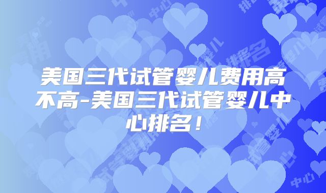 美国三代试管婴儿费用高不高-美国三代试管婴儿中心排名!