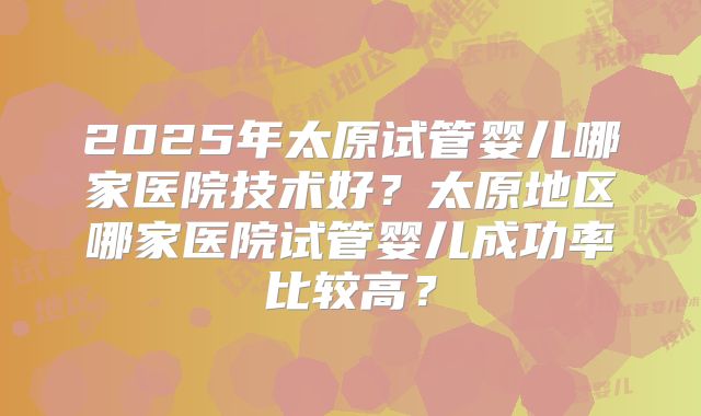2025年太原试管婴儿哪家医院技术好?太原地区哪家医院试管婴儿成功率比较高?
