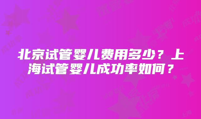 北京试管婴儿费用多少？上海试管婴儿成功率如何？