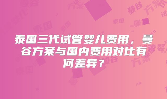 泰国三代试管婴儿费用,曼谷方案与国内费用对比有何差异?