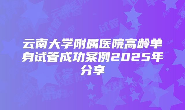 云南大学附属医院高龄单身试管成功案例2025年分享