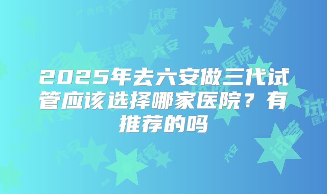 2025年去六安做三代试管应该选择哪家医院?有推荐的吗