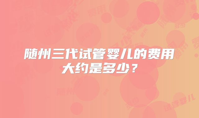 随州三代试管婴儿的费用大约是多少?