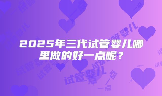 2025年三代试管婴儿哪里做的好一点呢？