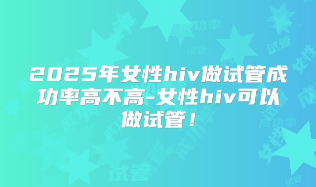 2025年女性hiv做试管成功率高不高-女性hiv可以做试管！