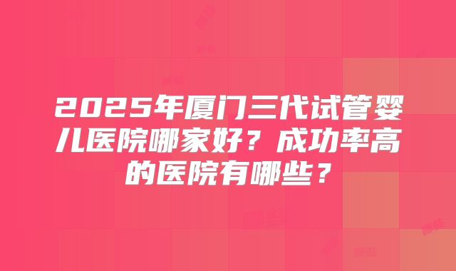 2025年厦门三代试管婴儿医院哪家好？成功率高的医院有哪些？