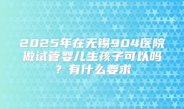 2025年在无锡904医院做试管婴儿生孩子可以吗？有什么要求