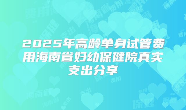 2025年高龄单身试管费用海南省妇幼保健院真实支出分享