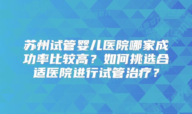 苏州试管婴儿医院哪家成功率比较高?如何挑选合适医院进行试管治疗?