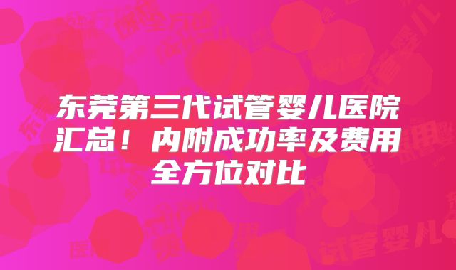东莞第三代试管婴儿医院汇总！内附成功率及费用全方位对比