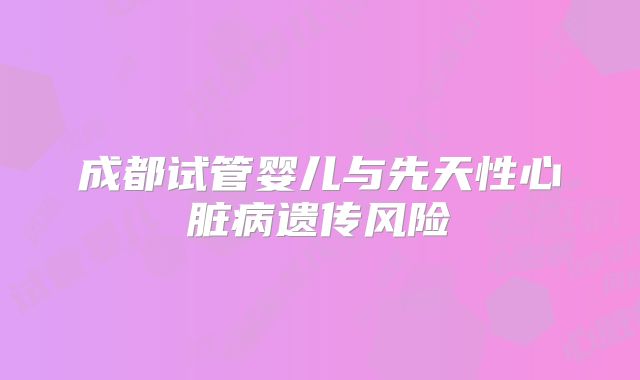成都试管婴儿与先天性心脏病遗传风险