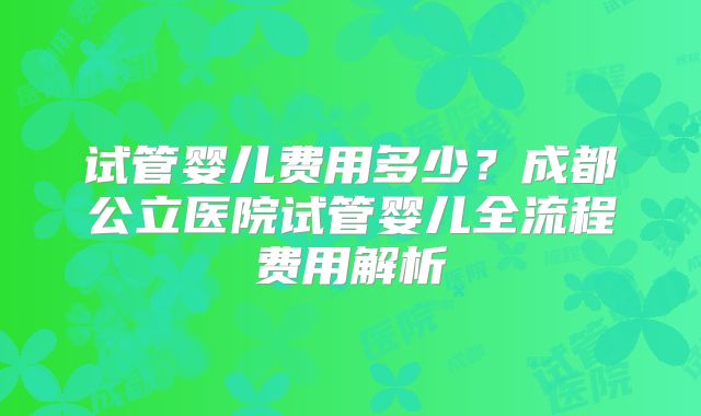 试管婴儿费用多少?成都公立医院试管婴儿全流程费用解析