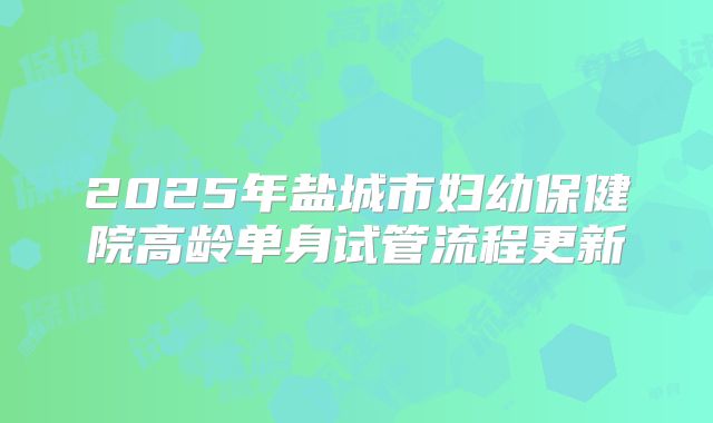 2025年盐城市妇幼保健院高龄单身试管流程更新
