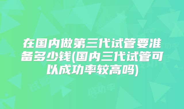 在国内做第三代试管要准备多少钱(国内三代试管可以成功率较高吗)