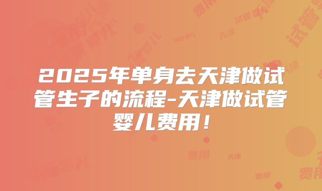 2025年单身去天津做试管生子的流程-天津做试管婴儿费用！