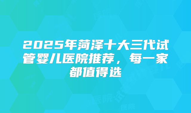 2025年菏泽十大三代试管婴儿医院推荐,每一家都值得选