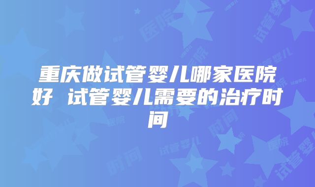 重庆做试管婴儿哪家医院好 试管婴儿需要的治疗时间