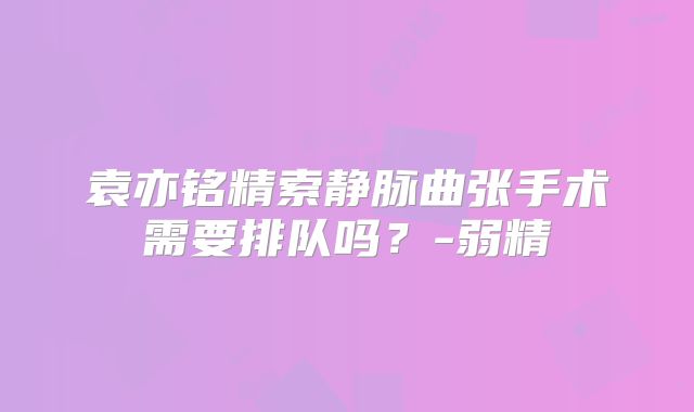 袁亦铭精索静脉曲张手术需要排队吗？-弱精