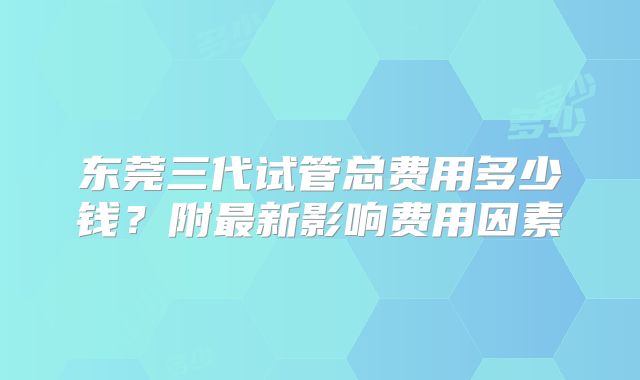 东莞三代试管总费用多少钱?附最新影响费用因素