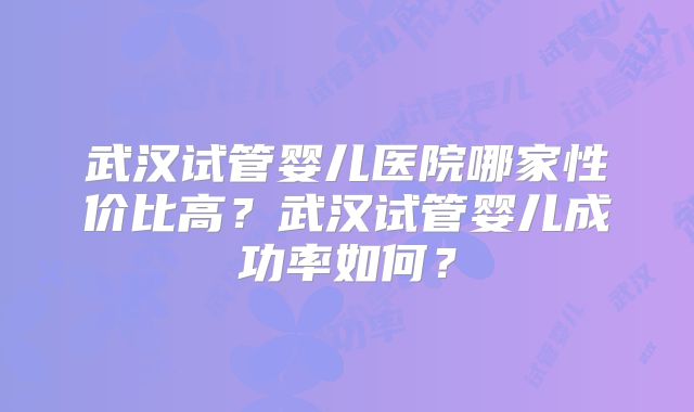 武汉试管婴儿医院哪家性价比高?武汉试管婴儿成功率如何?