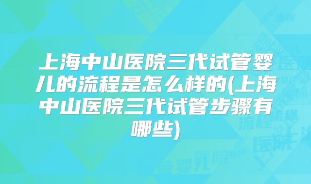 上海中山医院三代试管婴儿的流程是怎么样的(上海中山医院三代试管步骤有哪些)