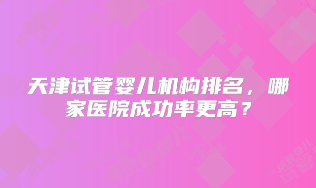 天津试管婴儿机构排名,哪家医院成功率更高?