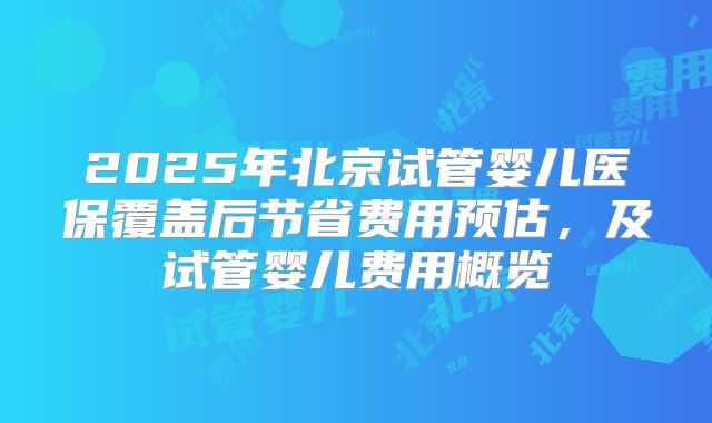 2025年北京试管婴儿医保覆盖后节省费用预估,及试管婴儿费用概览
