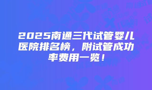 2025南通三代试管婴儿医院排名榜,附试管成功率费用一览!