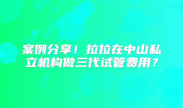 案例分享！拉拉在中山私立机构做三代试管费用？