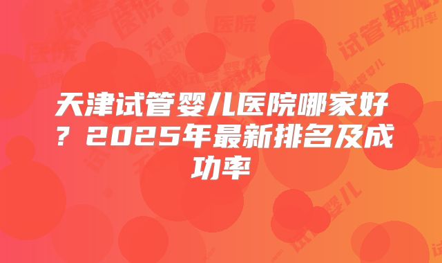 天津试管婴儿医院哪家好?2025年最新排名及成功率