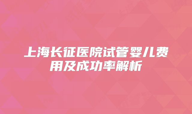 上海长征医院试管婴儿费用及成功率解析
