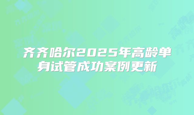 齐齐哈尔2025年高龄单身试管成功案例更新