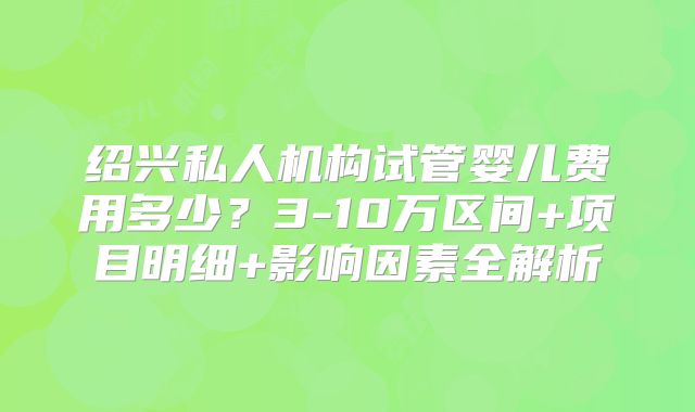 绍兴私人机构试管婴儿费用多少？3-10万区间+项目明细+影响因素全解析