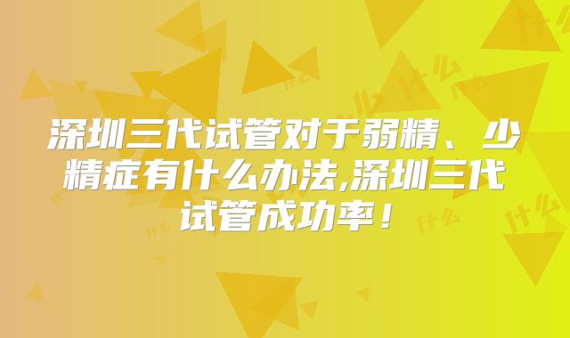 深圳三代试管对于弱精、少精症有什么办法,深圳三代试管成功率！