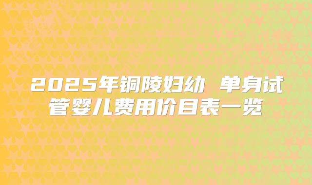 2025年铜陵妇幼 单身试管婴儿费用价目表一览