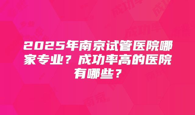 2025年南京试管医院哪家专业？成功率高的医院有哪些？