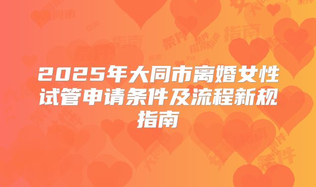 2025年大同市离婚女性试管申请条件及流程新规指南