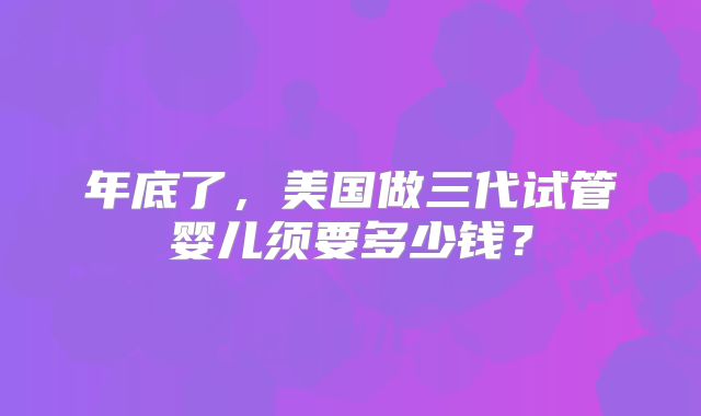 年底了,美国做三代试管婴儿须要多少钱?
