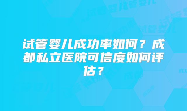 试管婴儿成功率如何?成都私立医院可信度如何评估?